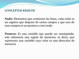 CONCEPTOS BÁSICOS
Nodo: Elementos que contienen las listas, cada nodo es
un registro que dispone de varios campos y que uno de
esos campos es un puntero u otro nodo
Puntero: Es una variable que puede ser manipulada,
este referencia una región de memoria; es decir, que
representa una variable cuyo valor es una dirección de
memoria
 