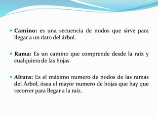  Camino: es una secuencia de nodos que sirve para
llegar a un dato del árbol.
 Rama: Es un camino que comprende desde la raíz y
cualquiera de las hojas.
 Altura: Es el máximo numero de nodos de las ramas
del Árbol, ósea el mayor numero de hojas que hay que
recorrer para llegar a la raíz.
 