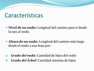 Características
 Nivel de un nodo: Longitud del camino para ir desde
la raíz al nodo.
 Altura de un nodo: Longitud del camino más largo
desde el nodo a una hoja por:
a. Grado del nodo: Cantidad de hijos del nodo
b. Grado del Árbol: Cantidad máxima de hijos
 