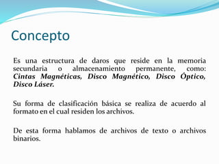 Concepto
Es una estructura de daros que reside en la memoria
secundaria o almacenamiento permanente, como:
Cintas Magnéticas, Disco Magnético, Disco Óptico,
Disco Láser.
Su forma de clasificación básica se realiza de acuerdo al
formato en el cual residen los archivos.
De esta forma hablamos de archivos de texto o archivos
binarios.
 