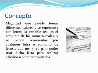 Concepto
Magnitud que puede tomar
diferentes valores y se representa
con letras, la variable real es el
conjunto de los numero reales, y
se puede representar por
cualquier letra o conjunto de
letreas que nos sirve para poder
usar dicha letra para realizar
cálculos u obtener resultados.
 