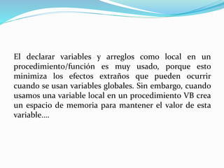 El declarar variables y arreglos como local en un
procedimiento/función es muy usado, porque esto
minimiza los efectos extraños que pueden ocurrir
cuando se usan variables globales. Sin embargo, cuando
usamos una variable local en un procedimiento VB crea
un espacio de memoria para mantener el valor de esta
variable….
 