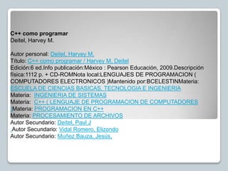 C++ como programar
Deitel, Harvey M.

Autor personal: Deitel, Harvey M.
Título: C++ como programar / Harvey M, Deitel
Edición:6 ed.Info publicación:México : Pearson Educación, 2009.Descripción
física:1112 p. + CD-ROMNota local:LENGUAJES DE PROGRAMACION (
COMPUTADORES ELECTRONICOS )Mantenido por:BCELESTINMateria:
ESCUELA DE CIENCIAS BASICAS, TECNOLOGIA E INGENIERIA
Materia: INGENIERIA DE SISTEMAS
Materia: C++ ( LENGUAJE DE PROGRAMACION DE COMPUTADORES
)Materia: PROGRAMACION EN C++
Materia: PROCESAMIENTO DE ARCHIVOS
Autor Secundario: Deitel, Paul J
.Autor Secundario: Vidal Romero, Elizondo
Autor Secundario: Muñoz Bauza, Jesús,
 