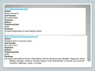 C++ como programar 6 ed.
Author
Deitel, Harvey M.
Call Number
001.6424 D248
Publisher
Edition
Publishing Date
2009
Holdings
5 copias disponibles en José Celestino Mutis

C/C++ Curso de Programación 2a. Ed.
Author
Ceballos Sierra, Francisco Javier
Call Number
001.642 4 C211
Publisher
Edition
Publishing Date
2000
Holdings
19 copias disponibles en Pasto, Santa Marta, Acacías, Bucaramanga, Medellín, Sogamoso, Neiva,
      Málaga, Sahagún, Duitama, Girardot, Ibagué, Turbo, Barranquilla, La Dorada, San José del
      Guaviare, Valledupar, Yopal, y La Plata
 