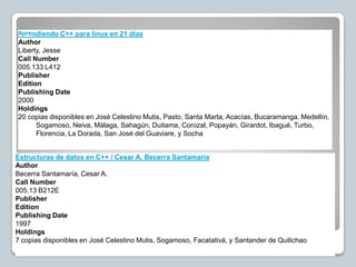Aprendiendo C++ para linux en 21 días
Author
Liberty, Jesse
Call Number
005.133 L412
Publisher
Edition
Publishing Date
2000
Holdings
20 copias disponibles en José Celestino Mutis, Pasto, Santa Marta, Acacías, Bucaramanga, Medellín,
      Sogamoso, Neiva, Málaga, Sahagún, Duitama, Corozal, Popayán, Girardot, Ibagué, Turbo,
      Florencia, La Dorada, San José del Guaviare, y Socha


Estructuras de datos en C++ / Cesar A. Becerra Santamaría
Author
Becerra Santamaría, Cesar A.
Call Number
005.13 B212E
Publisher
Edition
Publishing Date
1997
Holdings
7 copias disponibles en José Celestino Mutis, Sogamoso, Facatativá, y Santander de Quilichao
 