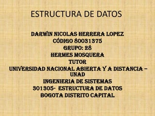 ESTRUCTURA DE DATOS

       DARWIN NICOLAS HERRERA LOPEZ
               Código 80031375
                  GRUPO: 28
              HERMES MOSQUERA
                    TUTOR
UNIVERSIDAD NACIONAL ABIERTA Y A DISTANCIA –
                    UNAD
           INGENIERIA DE SISTEMAS
       301305- ESTRUCTURA DE DATOS
          BOGOTA DISTRITO CAPITAL
 