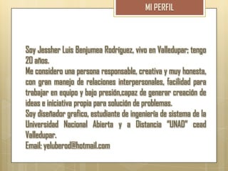 Soy Jessher Luis Benjumea Rodríguez, vivo en Valledupar; tengo
20 años.
Me considero una persona responsable, creativa y muy honesta,
con gran manejo de relaciones interpersonales, facilidad para
trabajar en equipo y bajo presión,capaz de generar creación de
ideas e iniciativa propia para solución de problemas.
Soy diseñador grafico, estudiante de ingeniería de sistema de la
Universidad Nacional Abierta y a Distancia “UNAD” cead
Valledupar.
Email: yeluberod@hotmail.com
 