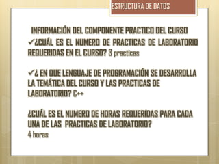 INFORMACIÓN DEL COMPONENTE PRACTICO DEL CURSO
¿CUÁL ES EL NUMERO DE PRACTICAS DE LABORATORIO
REQUERIDAS EN EL CURSO? 3 practicas

¿ EN QUE LENGUAJE DE PROGRAMACIÓN SE DESARROLLA
LA TEMÁTICA DEL CURSO Y LAS PRACTICAS DE
LABORATORIO? C++

¿CUÁL ES EL NUMERO DE HORAS REQUERIDAS PARA CADA
UNA DE LAS PRACTICAS DE LABORATORIO?
4 horas
 