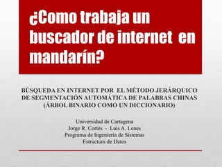 ¿Como trabaja un
buscador de internet en
mandarín?
BÚSQUEDA EN INTERNET POR EL MÉTODO JERÁRQUICO
DE SEGMENTACIÓN AUTOMÁTICA DE PALABRAS CHINAS
(ÁRBOL BINARIO COMO UN DICCIONARIO)
Universidad de Cartagena
Jorge R. Cortés - Luis A. Lenes
Programa de Ingeniería de Sistemas
Estructura de Datos
 