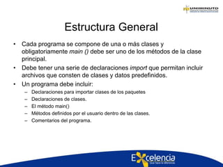Estructura General
• Cada programa se compone de una o más clases y
obligatoriamente main () debe ser uno de los métodos de la clase
principal.
• Debe tener una serie de declaraciones import que permitan incluir
archivos que consten de clases y datos predefinidos.
• Un programa debe incluir:
– Declaraciones para importar clases de los paquetes
– Declaraciones de clases.
– El método main()
– Métodos definidos por el usuario dentro de las clases.
– Comentarios del programa.
 
