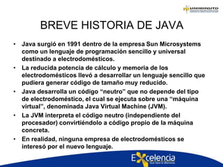 BREVE HISTORIA DE JAVA
• Java surgió en 1991 dentro de la empresa Sun Microsystems
como un lenguaje de programación sencillo y universal
destinado a electrodomésticos.
• La reducida potencia de cálculo y memoria de los
electrodomésticos llevó a desarrollar un lenguaje sencillo que
pudiera generar código de tamaño muy reducido.
• Java desarrolla un código “neutro” que no depende del tipo
de electrodoméstico, el cual se ejecuta sobre una “máquina
virtual”, denominada Java Virtual Machine (JVM).
• La JVM interpreta el código neutro (independiente del
procesador) convirtiéndolo a código propio de la máquina
concreta.
• En realidad, ninguna empresa de electrodomésticos se
interesó por el nuevo lenguaje.
 