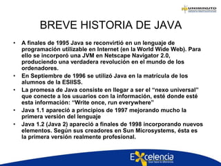 BREVE HISTORIA DE JAVA
• A finales de 1995 Java se reconvirtió en un lenguaje de
programación utilizable en Internet (en la World Wide Web). Para
ello se incorporó una JVM en Netscape Navigator 2.0,
produciendo una verdadera revolución en el mundo de los
ordenadores.
• En Septiembre de 1996 se utilizó Java en la matrícula de los
alumnos de la ESIISS.
• La promesa de Java consiste en llegar a ser el “nexo universal”
que conecte a los usuarios con la información, esté donde esté
esta información: “Write once, run everywhere”
• Java 1.1 apareció a principios de 1997 mejorando mucho la
primera versión del lenguaje
• Java 1.2 (Java 2) apareció a finales de 1998 incorporando nuevos
elementos. Según sus creadores en Sun Microsystems, ésta es
la primera versión realmente profesional.
 