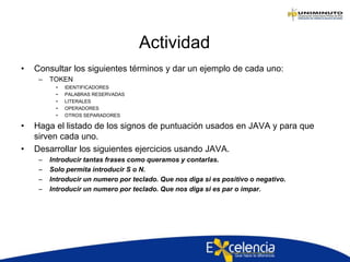 Actividad
• Consultar los siguientes términos y dar un ejemplo de cada uno:
– TOKEN
• IDENTIFICADORES
• PALABRAS RESERVADAS
• LITERALES
• OPERADORES
• OTROS SEPARADORES
• Haga el listado de los signos de puntuación usados en JAVA y para que
sirven cada uno.
• Desarrollar los siguientes ejercicios usando JAVA.
– Introducir tantas frases como queramos y contarlas.
– Solo permita introducir S o N.
– Introducir un numero por teclado. Que nos diga si es positivo o negativo.
– Introducir un numero por teclado. Que nos diga si es par o impar.
 