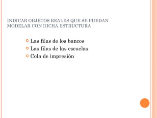 INDICAR OBJETOS REALES QUE SE PUEDAN MODELAR CON DICHA ESTRUCTURA  Las  filas  de los  bancos Las  filas  de  las   escuelas Cola de  impresión   
