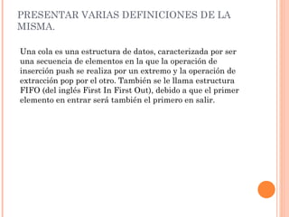 PRESENTAR VARIAS DEFINICIONES DE LA MISMA.  Una cola es una estructura de datos, caracterizada por ser una secuencia de elementos en la que la operación de inserción push se realiza por un extremo y la operación de extracción pop por el otro. También se le llama estructura FIFO (del inglés First In First Out), debido a que el primer elemento en entrar será también el primero en salir. 