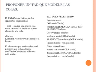PROPONER UN TAD QUE MODELE LAS COLAS .  TAD COLA <ELEMENTO> Constructores: COLA colaVacia() encolar(ENTSAL COLA lacola, ENT ELEMENTO elem) Observadores basicos: booleano vacia(COLA lacola) ELEMENTO comienzo(COLA lacola) Precondicion: : vacia(lacola). Otras operaciones: entero tama~no(COLA lacola) desencolar(ENTSAL COLA lacola) Precondicion: : vacia(lacola). El TAD Cola se define por las siguientes operaciones:  __init__ Iniciar una nueva cola vacía. insertar Añadir un nuevo elemento a la cola.  eliminar  Eliminar y devolver un elemento a la cola.  El elemento que se devuelve es el primero que se ha añadido estaVacio Comprobar si la cola está vacía.  