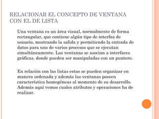 RELACIONAR EL CONCEPTO DE VENTANA CON EL DE LISTA  Una ventana es un área visual, normalmente de forma rectangular, que contiene algún tipo de interfaz de usuario, mostrando la salida y permitiendo la entrada de datos para uno de varios procesos que se ejecutan simultáneamente. Las ventanas se asocian a interfaces gráficas, donde pueden ser manipuladas con un puntero. En relación con las listas estas se pueden organizar en manera ordenada y además las ventanas poseen característica homogéneas al momento de su desarrollo. Además aquí vemos cuales atributos y operaciones ha de realizar.  