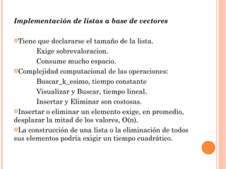 Implementación  de  listas  a base de  vectores Tiene que declararse el tamaño de la lista. Exige  sobrevaloracion. Consume mucho  espacio . Complejidad computacional de las operaciones: Buscar_k_esimo, tiempo constante Visualizar y Buscar, tiempo lineal. Insertar y Eliminar son costosas. Insertar o eliminar un elemento exige, en promedio, desplazar la mitad de los valores, O(n). La  construcción  de una lista o la  eliminación  de todos sus elementos  podría  exigir un tiempo  cuadrático . 