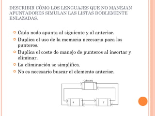 DESCRIBIR CÓMO LOS LENGUAJES QUE NO MANEJAN APUNTADORES SIMULAN LAS LISTAS DOBLEMENTE ENLAZADAS.  Cada nodo apunta al siguiente y al anterior. Duplica el uso de la memoria necesaria para los punteros. Duplica el coste de manejo de punteros al insertar y eliminar. La  eliminación  se  simplifica . No es necesario buscar el elemento anterior. 