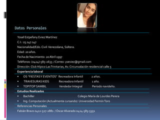 Datos Personales
Yosel Estpefany Eviez Martínez
C.I.: 25.147.147
Nacionalidad/Edo. Civil:Venezolana, Soltera.
Edad: 20 años.
Fecha de Nacimiento: 20Abril 1997
Teléfonos: (0424)-585-2633 / Correo: yseviez@gmail.com
Dirección: Club Hípico LasTrinitarias, Av. Circunvalación residencial calle 5
Experiencia laboral
 OS “FIESTASY EVENTOS” Recreadora Infantil 2 años.
 TRAVESURAS KIDS Recreadora Infantil 1 año.
 TOPITOP SAMBIL Vendedor Integral Periodo navideño.
Estudios Realizados
 Bachiller Colegio María de Lourdes Perera
 Ing. Computación (Actualmente cursando) Universidad FermínToro
Referencias Personales
Fabián Bravo 0412-527-2881 / Óscar Alvarado 0424-583-5351
 