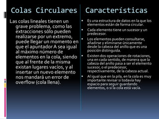 Colas Circulares Características
Las colas lineales tienen un
grave problema, como las
extracciones sólo pueden
realizarse por un extremo,
puede llegar un momento en
que el apuntador A sea igual
al máximo número de
elementos en la cola, siendo
que al frente de la misma
existan lugares vacíos, y al
insertar un nuevo elemento
nos mandará un error de
overflow (cola llena).
 Es una estructura de datos en la que los
elementos están de forma circular.
 Cada elemento tiene un sucesor y un
predecesor.
 Los elementos pueden consultarse,
añadirse y eliminarse únicamente
desde la cabeza del anillo que es una
posición distinguida.
 Existen dos operaciones de rotaciones,
una en cada sentido, de manera que la
cabeza del anillo pasa a ser el elemento
sucesor, o el predecesor,
respectivamente, de la cabeza actual.
 Al igual que en la pila, en la cola es muy
importante revisar si todavía hay
espacio para seguir guardando
elementos, o si la cola está vacía.
 