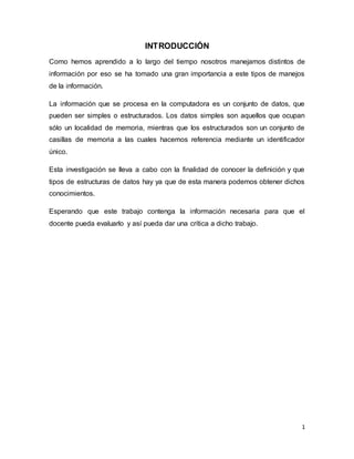 1 
INTRODUCCIÓN 
Como hemos aprendido a lo largo del tiempo nosotros manejamos distintos de 
información por eso se ha tomado una gran importancia a este tipos de manejos 
de la información. 
La información que se procesa en la computadora es un conjunto de datos, que 
pueden ser simples o estructurados. Los datos simples son aquellos que ocupan 
sólo un localidad de memoria, mientras que los estructurados son un conjunto de 
casillas de memoria a las cuales hacemos referencia mediante un identificador 
único. 
Esta investigación se lleva a cabo con la finalidad de conocer la definición y que 
tipos de estructuras de datos hay ya que de esta manera podemos obtener dichos 
conocimientos. 
Esperando que este trabajo contenga la información necesaria para que el 
docente pueda evaluarlo y así pueda dar una crítica a dicho trabajo. 
 