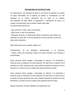 2 
DEFINICIÓN DE ESTRUCTURA 
En programación, una estructura de datos es una forma de organizar un conjunto 
de datos elementales con el objetivo de facilitar su manipulación. Un dato 
elemental es la mínima información que se tiene en un sistema. 
Una estructura de datos define la organización e interrelación de éstos y un 
conjunto de operaciones que se pueden realizar sobre ellos. 
Las operaciones básicas son: 
* Alta, adicionar un nuevo valor a la estructura. 
* Baja, borrar un valor de la estructura. 
* Búsqueda, encontrar un determinado valoren la estructura para realizar una 
operación con este valor, en forma secuencial o binario (siempre y cuando los 
datos estén ordenados). 
Otras operaciones que se pueden realizar son: 
*Ordenamiento, de los elementos pertenecientes a la estructura. 
* Apareo, dadas dos estructuras originar una nueva ordenada y que contenga a 
las apareadas. 
Cada estructura ofrece ventajas y desventajas en relación a la simplicidad y 
eficiencia para la realización de cada operación. De esta forma, la elección de la 
estructura de datos apropiada para cada problema depende de factores como la 
frecuencia y el orden en que se realiza cada operación sobre los datos. 
Cada estructura ofrece ventajas y desventajas en relación a la simplicidad y 
eficiencia para la realización de cada operación. De esta forma, la elección de la 
estructura de datos apropiada para cada problema depende de factores como las 
frecuencias y el orden en que se realiza cada operación sobre los datos. 
Algunas estructuras de datos utilizadas en programación son: 
 