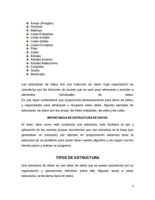 3 
Arrays (Arreglos) 
Vectores 
Matrices 
Listas Enlazadas 
Listas simples 
Listas dobles 
Listas Circulares 
Pilas 
Colas 
Árboles 
Árboles binarios 
Árboles Multicamino 
Conjuntos 
Grafos 
Montículos 
Las estructuras de datos son una colección de datos cuya organización se 
caracteriza por las funciones de acceso que se usan para almacenar y acceder a 
elementos individuales de datos. 
Es una clase contenedora que proporciona almacenamiento para ítems de datos, 
y capacidades para almacenar y recuperar estos datos. Algunos ejemplos de 
estructuras de datos son los arrays, las listas enlazadas, las pilas y las colas. 
IMPORTANCIA DE ESTRUCTURA DE DATOS 
Al tener clara como está construida una estructura, esta facilitara el uso y 
aplicación de las mismas porque recordemos que una estructura es la base (por 
generalizar un concepto) por ejemplo en programación debemos tener la 
estructura de un problema para poder hacer nuestro algoritmo y así seguir con los 
demás pasos y realizar un programa. 
TIPOS DE ESTRUCTURA 
Una estructura de datos es una clase de datos que se puede caracterizar por su 
organización y operaciones definidas sobre ella. Algunas veces a estas 
estructuras se les llama tipos de datos. 
 