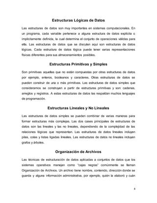 4 
Estructuras Lógicas de Datos 
Las estructuras de datos son muy importantes en sistemas computacionales. En 
un programa, cada variable pertenece a alguna estructura de datos explícita o 
implícitamente definida, la cual determina el conjunto de operaciones válidas para 
ella. Las estructuras de datos que se discuten aquí son estructuras de datos 
lógicas. Cada estructura de datos lógica puede tener varias representaciones 
físicas diferentes para sus almacenamientos posibles. 
Estructuras Primitivas y Simples 
Son primitivas aquellas que no están compuestas por otras estructuras de datos 
por ejemplo, enteros, booleanos y caracteres. Otras estructuras de datos se 
pueden construir de una o más primitivas. Las estructuras de datos simples que 
consideramos se construyen a partir de estructuras primitivas y son: cadenas, 
arreglos y registros. A estas estructuras de datos las respaldan muchos lenguajes 
de programación. 
Estructuras Lineales y No Lineales 
Las estructuras de datos simples se pueden combinar de varias maneras para 
formar estructuras más complejas. Las dos cases principales de estructuras de 
datos son las lineales y las no lineales, dependiendo de la complejidad de las 
relaciones lógicas que representan. Las estructuras de datos lineales incluyen 
pilas, colas y listas ligadas lineales. Las estructuras de datos no lineales incluyen 
grafos y árboles. 
Organización de Archivos 
Las técnicas de estructuración de datos aplicadas a conjuntos de datos que los 
sistemas operativos manejan como “cajas negras” comúnmente se llaman 
Organización de Archivos. Un archivo tiene nombre, contenido, dirección donde se 
guarda y alguna información administrativa, por ejemplo, quién la elaboró y cuán 
 