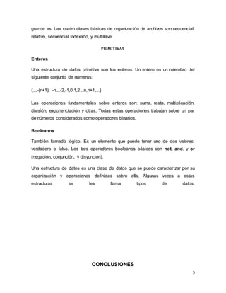 grande es. Las cuatro clases básicas de organización de archivos son secuencial, 
relativo, secuencial indexado, y multillave. 
5 
PRIMITIVAS 
Enteros 
Una estructura de datos primitiva son los enteros. Un entero es un miembro del 
siguiente conjunto de números: 
{...,-(n+1), -n,...-2,-1,0,1,2...n,n+1,...} 
Las operaciones fundamentales sobre enteros son: suma, resta, multiplicación, 
división, exponenciación y otras. Todas estas operaciones trabajan sobre un par 
de números considerados como operadores binarios. 
Booleanos 
También llamado lógico. Es un elemento que puede tener uno de dos valores: 
verdadero o falso. Los tres operadores booleanos básicos son not, and, y or 
(negación, conjunción, y disyunción). 
Una estructura de datos es una clase de datos que se puede caracterizar por su 
organización y operaciones definidas sobre ella. Algunas veces a estas 
estructuras se les llama tipos de datos. 
CONCLUSIONES 
 