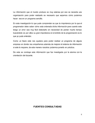 La información que el mundo produce es muy extensa por eso se necesita una 
organización para poder realizarlo es necesario que sepamos cómo podemos 
hacer eso en un programa sencillo. 
En esta investigación lo que pude comprender es que la importancia por lo que el 
programador debe saber cómo esta ordenada dicha información para cuando este 
tenga un error sea muy fácil detectarlo sin necesidad de perder mucho tiempo 
buscándolo es por ellos su gran importancia en el ámbito de la programación es lo 
que yo pude entender. 
Como un futuro este nos ayudara para poder realizar un programa de alguna 
empresa en donde nos empeñemos además de mejorar el sistema de información 
si este lo requiere, de esta manera nosotros podemos ponerlo en práctica. 
De esta se concluye esta información que fue investigada por la alumna con la 
orientación del docente. 
6 
FUENTES CONSULTADAS 
 