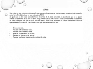 Colas 
Una cola, es una estructura de datos lineal que permite almacenar elementos por un extremo y extraerlos 
por el otro. Por tal motivo, es una estructura FIFO 
Al igual que en las pilas, se debe tener el control de la cola, tomando en cuenta de que si se quiere 
extraer un elemento de la cola se debe asegurar de que no esté vacía, o si se quiere insertar un elemento 
se debe asegurar de que la cola no esté llena, estas dos acciones se deben desarrollar al hacer 
operaciones con una cola. Las operaciones que aplican a una cola son: 
- Crear una cola. 
- Revisar si la cola está vacía. 
- Revisar si la cola está llena. 
- Insertar un elemento en la cola. 
- Extraer un elemento de la cola. 
- Revisar cuál es el siguiente elemento en la cola. 
 