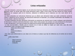 Listas enlazadas 
Una lista enlazada o estructura ligada, es una estructura lineal que almacena una colección de elementos generalmente 
llamados nodos, en donde cada nodo puede almacenar datos y ligas a otros nodos. De esta manera los nodos pueden 
localizarse en cualquier parte de la memoria, utilizando la referencia que lo relaciona con otro nodo dentro de la 
estructura. 
Las listas enlazadas son estructuras dinámicas que se utilizan para almacenar datos que están cambiando constante 
mente. A diferencia de los vectores, las estructuras dinámicas se expanden y se contraen haciéndolas más flexibles a la 
hora de añadir o eliminar información. 
Las listas enlazadas permiten almacenar información en posiciones de memoria que no sean contiguas; para almacenar 
la información contienen elementos llamados nodos. Estos nodos poseen dos campos uno para almacenar la información 
o valor del elemento y otro para el enlace que determina la posición del siguiente elemento o nodo de la lista. 
Lo más recomendable y flexible para la creación de un nodo es utilizar un objeto por cada nodo, para ello debe 
comprender cuatro conceptos fundamentales que son: 
- Clase auto-referenciada, 
- Nodo, 
- Campo de enlace y 
- Enlace 
Una clase auto-referenciada es una clase con al menos un campo cuyo tipo de referencia es el nombre de la misma 
clase. 
public clase Nodo 
{ 
Object elemento; 
Nodo siguiente; 
//métodos 
} 
 