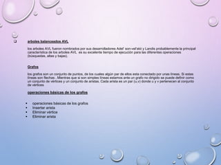  arboles balanceados AVL 
los arboles AVL fueron nombrados por sus desarrolladores Adel’ son-vel’skii y Landis probablemente la principal 
característica de los arboles AVL es su excelente tiempo de ejecución para las diferentes operaciones 
(búsquedas, altas y bajas). 
Grafos 
los grafos son un conjunto de puntos, de los cuales algún par de ellos esta conectado por unas líneas. Si estas 
líneas son flechas . Mientras que si son simples líneas estamos ante un grafo no dirigido se puede definir como 
un conjunto de vértices y un conjunto de aristas. Cada arista es un par (u,v) donde u y v pertenecen al conjunto 
de vértices 
operaciones básicas de los grafos 
 operaciones básicas de los grafos 
 Insertar arista 
 Eliminar vértice 
 Eliminar arista 
 