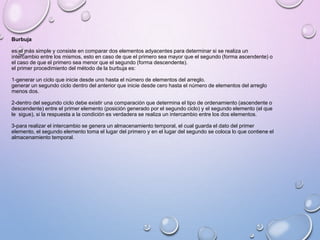 Burbuja 
es el más simple y consiste en comparar dos elementos adyacentes para determinar si se realiza un 
intercambio entre los mismos, esto en caso de que el primero sea mayor que el segundo (forma ascendente) o 
el caso de que el primero sea menor que el segundo (forma descendente). 
el primer procedimiento del método de la burbuja es: 
1-generar un ciclo que inicie desde uno hasta el número de elementos del arreglo. 
generar un segundo ciclo dentro del anterior que inicie desde cero hasta el número de elementos del arreglo 
menos dos. 
2-dentro del segundo ciclo debe existir una comparación que determina el tipo de ordenamiento (ascendente o 
descendente) entre el primer elemento (posición generado por el segundo ciclo) y el segundo elemento (el que 
le sigue), si la respuesta a la condición es verdadera se realiza un intercambio entre los dos elementos. 
3-para realizar el intercambio se genera un almacenamiento temporal, el cual guarda el dato del primer 
elemento, el segundo elemento toma el lugar del primero y en el lugar del segundo se coloca lo que contiene el 
almacenamiento temporal. 
 