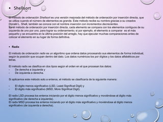  Shellsort 
El método de ordenación Shellsort es una versión mejorada del método de ordenación por inserción directa, que 
se utiliza cuando el número de elementos es grande. Este método recibe su nombre gracias a su creados 
Donald L. Shell, también se conoce con el nombre inserción con incrementos decrecientes. 
En el método de ordenación por inserción directa, cada elemento se compara con los elementos contiguos de su 
izquierda de uno por uno, para lograr su ordenamiento; si por ejemplo, el elemento a comparar es el más 
pequeño y se encuentra en la última posición del arreglo, hay que ejecutar muchas comparaciones antes de 
colocar el elemento en su lugar de forma definitiva. 
 Radix 
El método de ordenación radix es un algoritmo que ordena datos procesando sus elementos de forma individual, 
según la posición que ocupan dentro del dato. Los datos numéricos los por dígitos y los datos alfabéticos por 
letras. 
El método radix se clasifica en dos tipos según el orden en el que procesan los datos: 
- De derecha a izquierda y 
- De izquierda a derecha. 
Si aplicamos este método solo a enteros, el método se clasificaría de la siguiente manera: 
- El digito menos significativo (LSD, Least Significat Digit) y 
- El digito más significativo (MSD, More Significat Digit). 
El radix LSD procesa los enteros iniciando por el digito menos significativo y moviéndose al digito más 
significativo (de derecha a izquierda). 
El radix MSD procesa los enteros iniciando por el digito más significativo y moviéndose al digito menos 
significativo (de izquierda a derecha). 
 