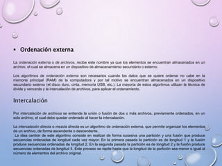  Ordenación externa 
La ordenación externa o de archivos, recibe este nombre ya que los elementos se encuentran almacenados en un 
archivo, el cual se almacena en un dispositivo de almacenamiento secundario o externo. 
Los algoritmos de ordenación externa son necesarios cuando los datos que se quiere ordenar no cabe en la 
memoria principal (RAM) de la computadora y por tal motivo se encuentran almacenados en un dispositivo 
secundario externo (el disco duro, cinta, memoria USB, etc.). La mayoría de estos algoritmos utilizan la técnica de 
divide y vencerás y la intercalación de archivos, para aplicar el ordenamiento. 
Intercalación 
Por intercalación de archivos se entiende la unión o fusión de dos o más archivos, previamente ordenados, en un 
solo archivo, el cual debe quedar ordenado al hacer la intercalación. 
La intercalación directa o mezcla directa es un algoritmo de ordenación externa, que permite organizar los elementos 
de un archivo, de forma ascendente o descendente. 
La idea centrar de este algoritmo consiste en realizar de forma sucesiva una partición y una fusión que produce 
secuencias ordenadas de longitud cada vez mayor. En la primera pasada la partición es de longitud 1 y la fusión 
produce secuencias ordenadas de longitud 2. En la segunda pasada la partición es de longitud 2 y la fusión produce 
secuencias ordenadas de longitud 4. Este proceso se repite hasta que la longitud de la partición sea menor o igual al 
número de elementos del archivo original. 
. 
 