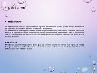  Mezcla directa 
 Mezcla natural 
La mezcla natural o mezcla equilibrada es un algoritmo de ordenación externa, que se encarga de organizar 
los elementos de un archivo de forma ascendente o descendente. 
La idea central de este algoritmo consiste en realizar particiones tomando secuencias ordenadas de máxima 
longitud en lugar de secuencias ordenadas de tamaño fijo previamente determinadas, como la intercalación 
directa. Posteriormente se realiza la fusión de esas secuencias ordenadas, alternándolas entre los dos 
archivos auxiliares. 
Conclusión 
Métodos de ordenamiento podemos definir que nos permiten ordenar de manera mas rápida, el método 
burbuja su función es ordenar los valores de menor a mayor y Quicksort es el método mas rápido para 
ordenar algún valor utilizando pivotes 
 