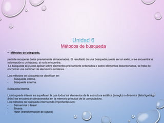 Métodos de búsqueda 
 Métodos de búsqueda. 
permite recuperar datos previamente almacenados. El resultado de una búsqueda puede ser un éxito, si se encuentra la 
información o un fracaso, si no la encuentra. 
La búsqueda se puede aplicar sobre elementos previamente ordenados o sobre elementos desordenados, se trata de 
encontrar una cantidad de elementos similares. 
Los métodos de búsqueda se clasifican en: 
- Búsqueda interna. 
- Búsqueda externa. 
Búsqueda interna. 
La búsqueda interna es aquella en la que todos los elementos de la estructura estática (arreglo) o dinámica (lista ligada o 
árbol) se encuentran almacenados en la memoria principal de la computadora. 
Los métodos de búsqueda interna más importantes son: 
- Secuencial o lineal. 
- Binaria. 
- Hash (transformación de claves) 
 