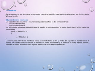 2.1 Definición 
La recursividad es una técnica de programación importante, se utiliza para realizar una llamada a una función desde 
la misma función 
2.2 procedimiento recursivos 
Los procedimientos recursivos o recurrentes se pueden clasificar en dos formas distintas: 
- Recursividad directa o 
- Recursividad indirecta 
La recursividad directa se presenta cuando el método se manda llamar a sí mismo dentro de su propio cuerpo de 
instrucciones. 
public int Metodo(int n) 
{ 
: 
n = Metodo(n-1); 
} 
La recursividad indirecta se manifiesta cundo un método llama a otro y dentro del segundo se manda llamar al 
primero. O cuando existe la llamada a métodos de forma encadenada y al terminar el último método llamado, 
transfiere el control al anterior, hasta llegar al método que inicio la serie de llamadas. 
 