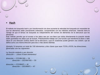  Hash 
El método de búsqueda hash o por transformación de clave aumenta la velocidad de búsqueda sin necesidad de 
que los elementos estén previamente ordenados, comparándolo con los métodos anteriores. Además tiene la 
ventaja de que el tiempo de búsqueda es independiente del número de elementos de la estructura que los 
almacena. 
Este método permite que el acceso a los datos sea por una llave que indica directamente la posición donde 
están guardados los datos que se buscan. Prácticamente trabaja con una función que transforma la llave o dato 
clave en una dirección (índice) dentro de la estructura y que en ocasiones puede generar una colisión, que se 
define como una misma dirección para dos o más claves distintas. 
Ejemplo. Si tenemos un total de 100 elementos y dos claves que sean 7259 y 9359, las direcciones 
generadas son las siguientes: 
La función módulo o por división 
dirección = (clave % total elementos) 
dirección = (7259%100) = 59 
dirección = (9359%100) = 59 
dirección = (7259%97) = 81 
dirección = (9359%97) = 47 
 