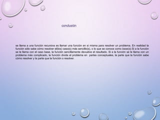 conclusión 
se llama a una función recursiva es llamar una función en si misma para resolver un problema. En realidad la 
función sólo sabe cómo resolver el(los) caso(s) más sencillo(s), o lo que se conoce como base(s).Si a la función 
se le llama con el caso base, la función sencillamente devuelve el resultado. Si a la función se le llama con un 
problema más complicado, la función divide el problema en partes conceptuales, la parte que la función sabe 
cómo resolver y la parte que la función o resolver. 
 