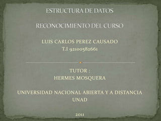 ESTRUCTURA DE DATOS RECONOCIMIENTO DEL CURSO  LUIS CARLOS PEREZ CAUSADO T.I 92100582661 TUTOR : HERMES MOSQUERA UNIVERSIDAD NACIONAL ABIERTA Y A DISTANCIA UNAD 2011 