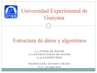 2 . 1 : T I P O S D E D A T O S
2 . 2 : E S T R U C T U R A S D E D A T O S
2 . 3 : A L G O R I T M O S
B A C H I L L E R : J A V I E R C I B A D A
C . I . : 3 1 . 6 5 3 . 9 2 2
Estructura de datos y algoritmos
Universidad Experimental de
Guayana
 