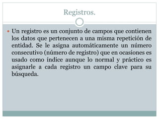 Registros.
 Un registro es un conjunto de campos que contienen
los datos que pertenecen a una misma repetición de
entidad. Se le asigna automáticamente un número
consecutivo (número de registro) que en ocasiones es
usado como índice aunque lo normal y práctico es
asignarle a cada registro un campo clave para su
búsqueda.
 