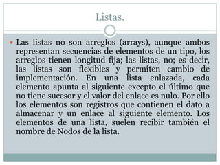 Listas.
 Las listas no son arreglos (arrays), aunque ambos
representan secuencias de elementos de un tipo, los
arreglos tienen longitud fija; las listas, no; es decir,
las listas son flexibles y permiten cambio de
implementación. En una lista enlazada, cada
elemento apunta al siguiente excepto el último que
no tiene sucesor y el valor del enlace es nulo. Por ello
los elementos son registros que contienen el dato a
almacenar y un enlace al siguiente elemento. Los
elementos de una lista, suelen recibir también el
nombre de Nodos de la lista.
 