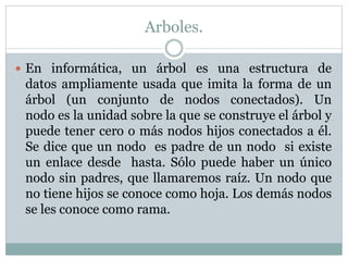 Arboles.
 En informática, un árbol es una estructura de
datos ampliamente usada que imita la forma de un
árbol (un conjunto de nodos conectados). Un
nodo es la unidad sobre la que se construye el árbol y
puede tener cero o más nodos hijos conectados a él.
Se dice que un nodo es padre de un nodo si existe
un enlace desde hasta. Sólo puede haber un único
nodo sin padres, que llamaremos raíz. Un nodo que
no tiene hijos se conoce como hoja. Los demás nodos
se les conoce como rama.
 