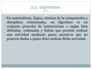 2.3 : algoritmos.
 En matemáticas, lógica, ciencias de la computación y
disciplinas relacionadas, un algoritmo es un
conjunto prescrito de instrucciones o reglas bien
definidas, ordenadas y finitas que permite realizar
una actividad mediante pasos sucesivos que no
generen dudas a quien deba realizar dicha actividad.
 