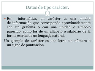 Datos de tipo carácter.
 En informática, un carácter es una unidad
de información que corresponde aproximadamente
con un grafema o con una unidad o símbolo
parecido, como los de un alfabeto o silabario de la
forma escrita de un lenguaje natural.
Un ejemplo de carácter es una letra, un número o
un signo de puntuación.
 