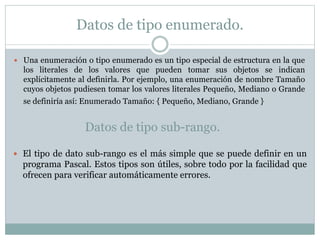 Datos de tipo enumerado.
 Una enumeración o tipo enumerado es un tipo especial de estructura en la que
los literales de los valores que pueden tomar sus objetos se indican
explícitamente al definirla. Por ejemplo, una enumeración de nombre Tamaño
cuyos objetos pudiesen tomar los valores literales Pequeño, Mediano o Grande
se definiría así: Enumerado Tamaño: { Pequeño, Mediano, Grande }
Datos de tipo sub-rango.
 El tipo de dato sub-rango es el más simple que se puede definir en un
programa Pascal. Estos tipos son útiles, sobre todo por la facilidad que
ofrecen para verificar automáticamente errores.
 